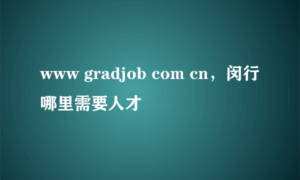 www gradjob com cn，闵行哪里需要人才
