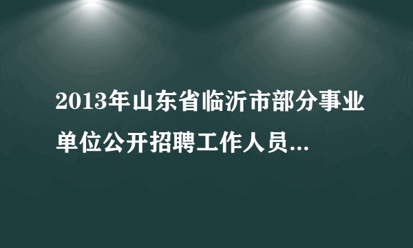 2013年山东省临沂市部分事业单位公开招聘工作人员简章汇总