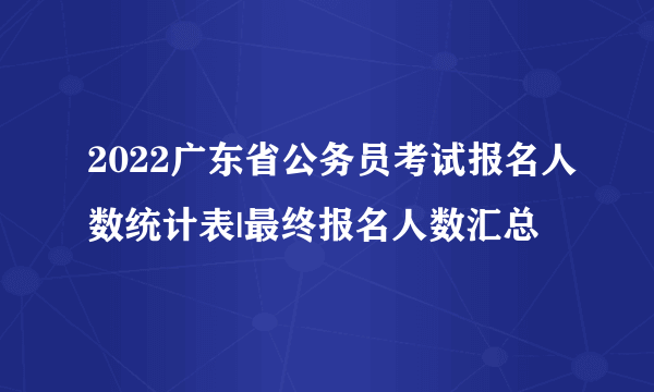 2022广东省公务员考试报名人数统计表|最终报名人数汇总